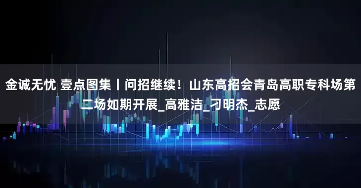 金诚无忧 壹点图集丨问招继续！山东高招会青岛高职专科场第二场如期开展_高雅洁_刁明杰_志愿