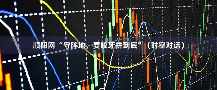 顺阳网 “守阵地，要咬牙拼到底”（时空对话）