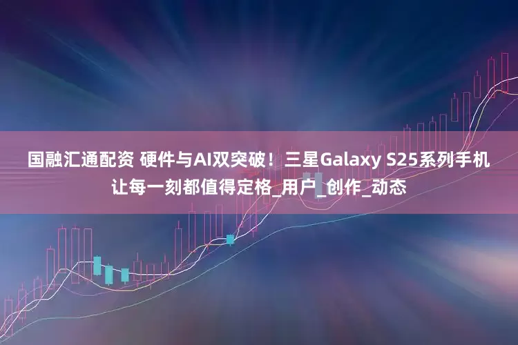 国融汇通配资 硬件与AI双突破！三星Galaxy S25系列手机让每一刻都值得定格_用户_创作_动态