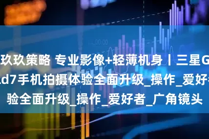 玖玖策略 专业影像+轻薄机身丨三星Galaxy Z Fold7手机拍摄体验全面升级_操作_爱好者_广角镜头