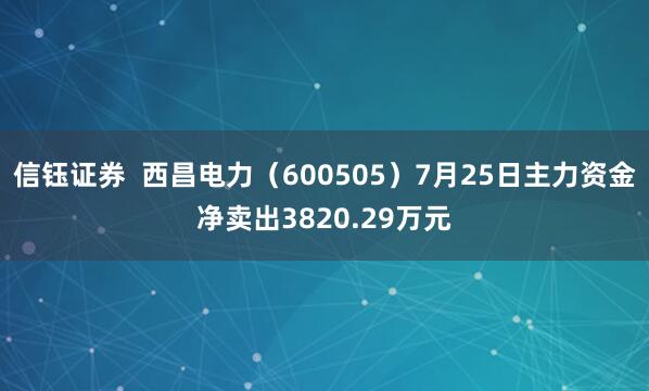 信钰证券  西昌电力（600505）7月25日主力资金净卖出3820.29万元