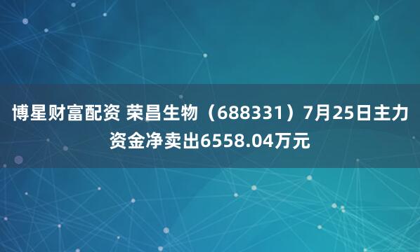 博星财富配资 荣昌生物（688331）7月25日主力资金净卖出6558.04万元