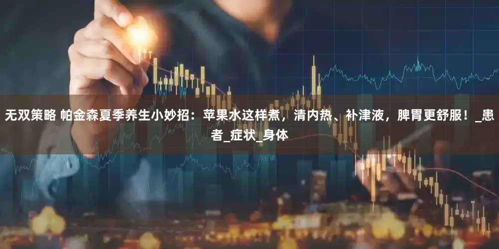 无双策略 帕金森夏季养生小妙招：苹果水这样煮，清内热、补津液，脾胃更舒服！_患者_症状_身体