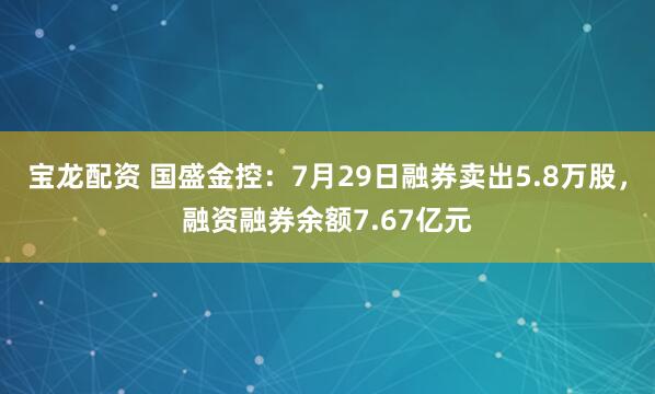 宝龙配资 国盛金控：7月29日融券卖出5.8万股，融资融券余额7.67亿元