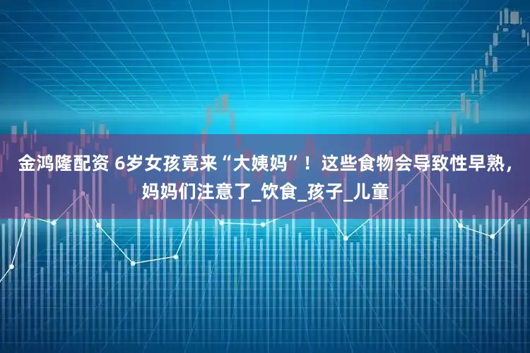 金鸿隆配资 6岁女孩竟来“大姨妈”！这些食物会导致性早熟，妈妈们注意了_饮食_孩子_儿童