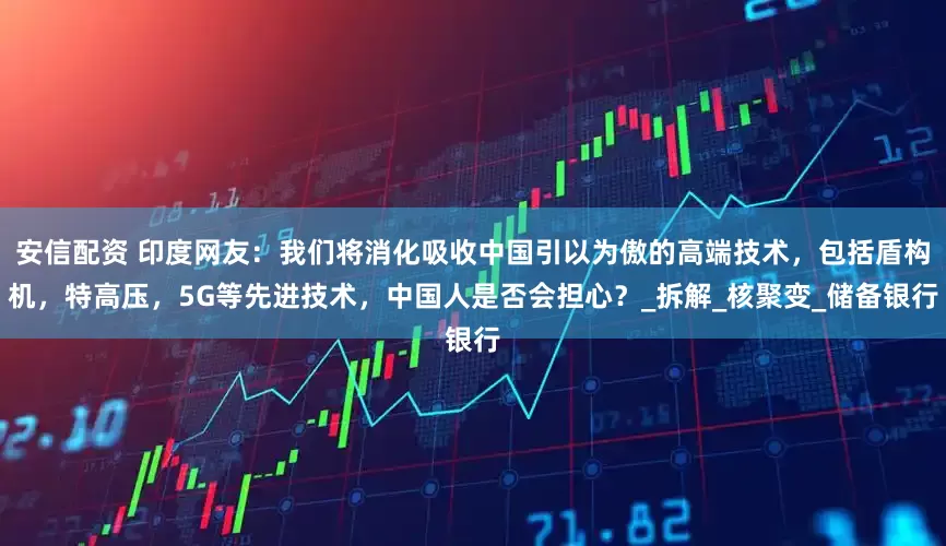 安信配资 印度网友：我们将消化吸收中国引以为傲的高端技术，包括盾构机，特高压，5G等先进技术，中国人是否会担心？_拆解_核聚变_储备银行