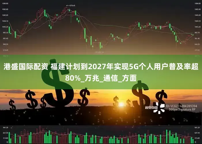 港盛国际配资 福建计划到2027年实现5G个人用户普及率超80%_万兆_通信_方面