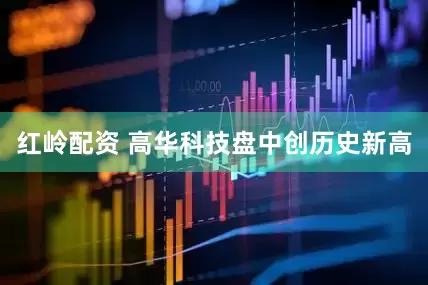 红岭配资 高华科技盘中创历史新高