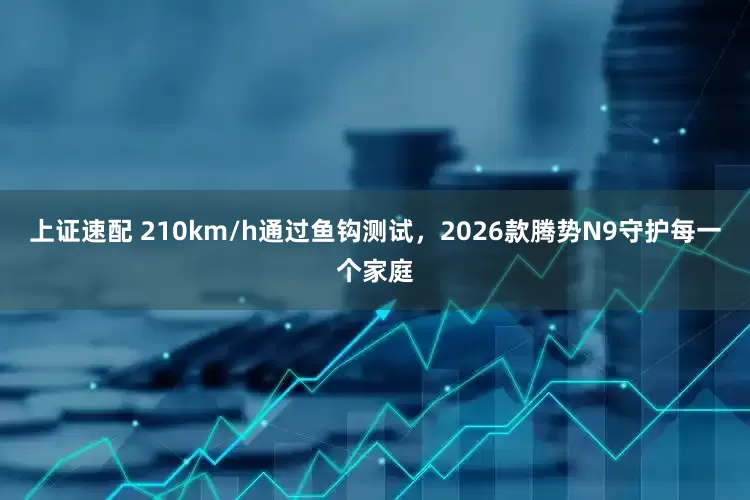 上证速配 210km/h通过鱼钩测试，2026款腾势N9守护每一个家庭