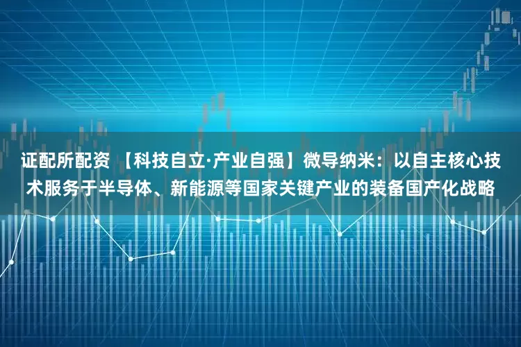 证配所配资 【科技自立·产业自强】微导纳米：以自主核心技术服务于半导体、新能源等国家关键产业的装备国产化战略