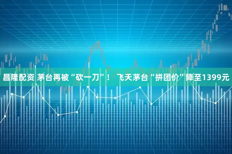 昌隆配资 茅台再被“砍一刀”！ 飞天茅台“拼团价”降至1399元