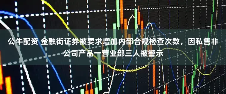 公牛配资 金融街证券被要求增加内部合规检查次数，因私售非公司产品一营业部三人被警示