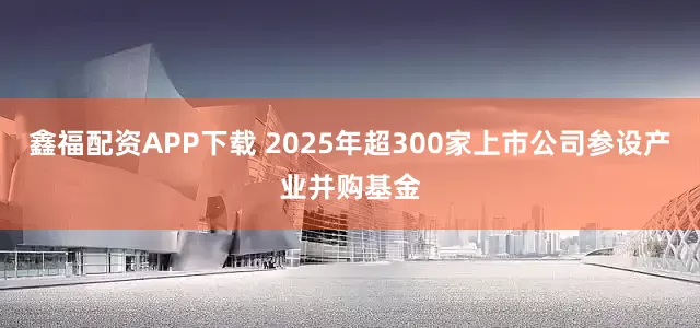 鑫福配资APP下载 2025年超300家上市公司参设产业并购基金