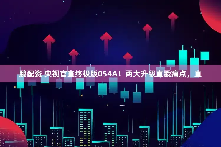 鹏配资 央视官宣终极版054A！两大升级直戳痛点，直