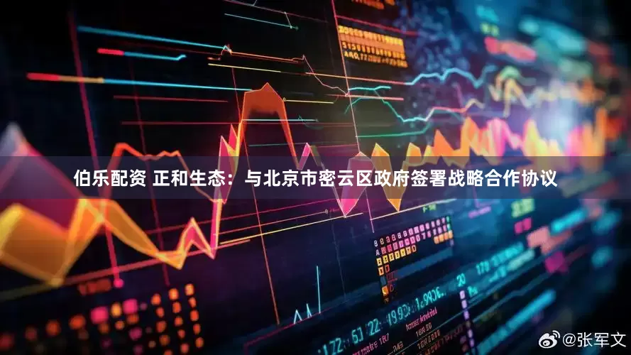 伯乐配资 正和生态：与北京市密云区政府签署战略合作协议